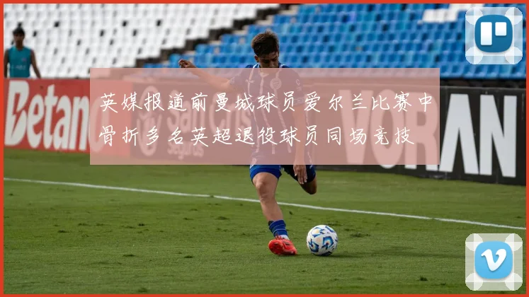 英媒报道前曼城球员爱尔兰比赛中骨折多名英超退役球员同场竞技