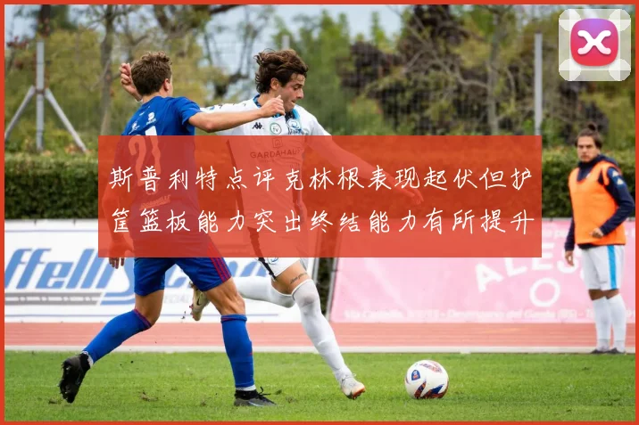 斯普利特点评克林根表现起伏但护筐篮板能力突出终结能力有所提升