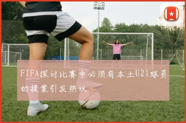 FIFA探讨比赛中必须有本土U21球员的提案引发热议