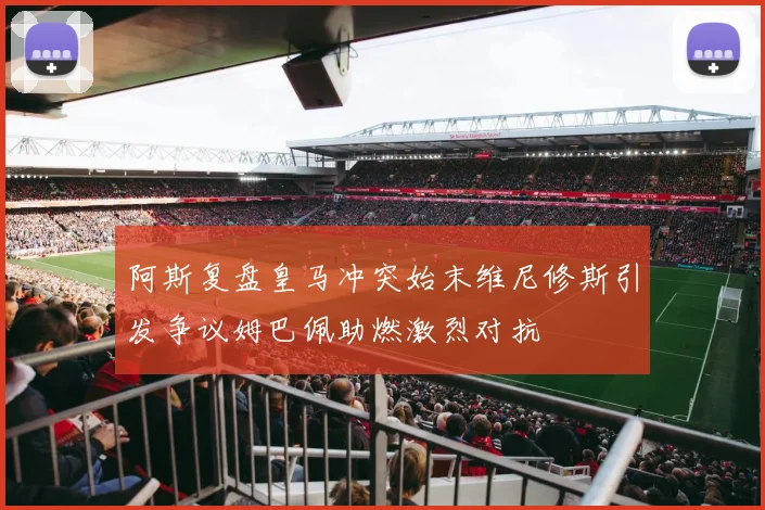 阿斯复盘皇马冲突始末维尼修斯引发争议姆巴佩助燃激烈对抗