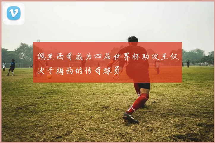 佩里西奇成为四届世界杯助攻王仅次于梅西的传奇球员