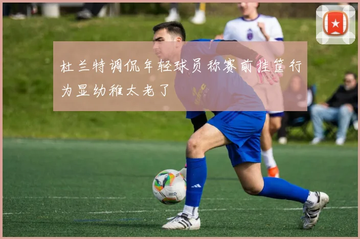 杜兰特调侃年轻球员称赛前挂筐行为显幼稚太老了