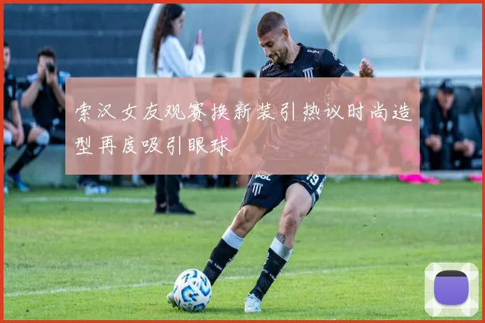 索汉女友观赛换新装引热议时尚造型再度吸引眼球