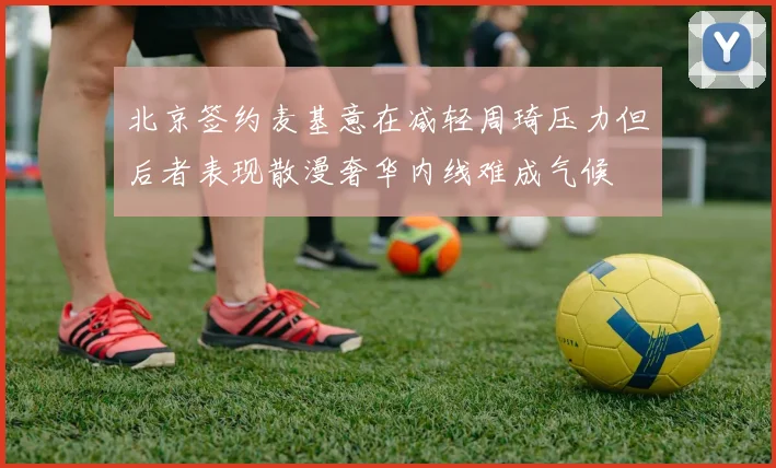 北京签约麦基意在减轻周琦压力但后者表现散漫奢华内线难成气候