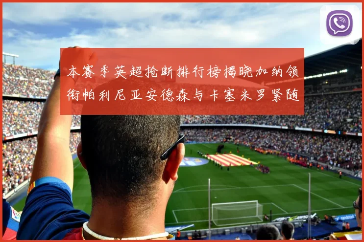 本赛季英超抢断排行榜揭晓加纳领衔帕利尼亚安德森与卡塞米罗紧随其后