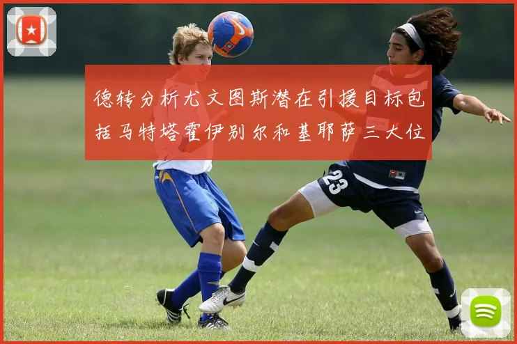 德转分析尤文图斯潜在引援目标包括马特塔霍伊别尔和基耶萨三大位置补强方案