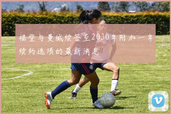 福登与曼城续签至2030年附加一年续约选项的最新消息