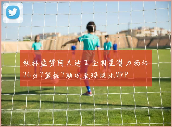 铁林盛赞阿夫迪亚全明星潜力场均26分7篮板7助攻表现堪比MVP