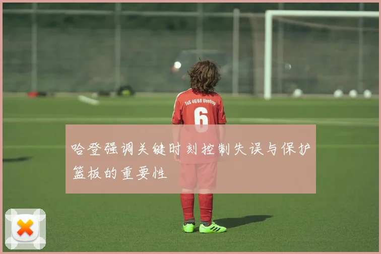 哈登强调关键时刻控制失误与保护篮板的重要性