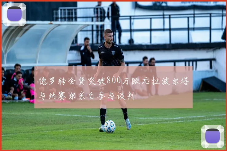 德罗转会费突破800万欧元拉波尔塔与纳赛尔亲自参与谈判