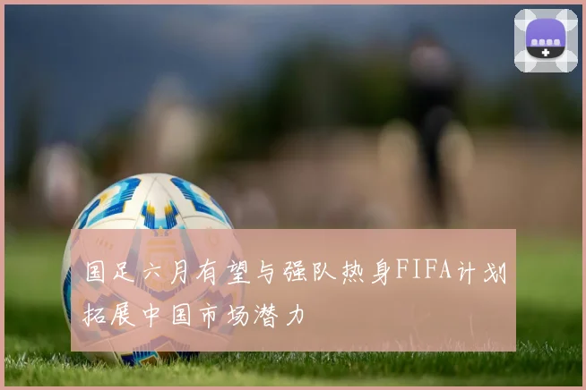 国足六月有望与强队热身FIFA计划拓展中国市场潜力