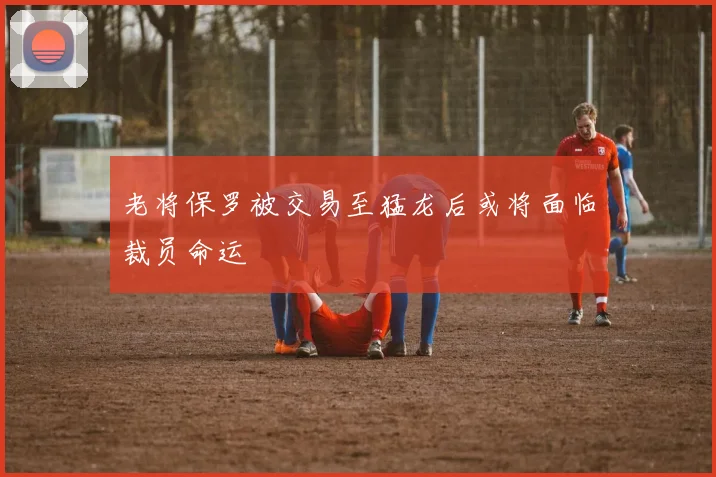 老将保罗被交易至猛龙后或将面临裁员命运