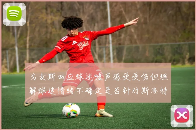 戈麦斯回应球迷嘘声感受受伤但理解球迷情绪不确定是否针对斯洛特