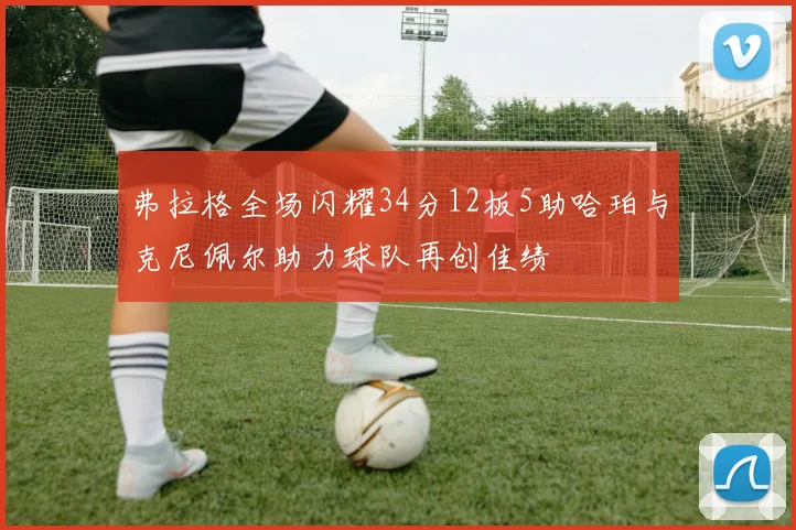 弗拉格全场闪耀34分12板5助哈珀与克尼佩尔助力球队再创佳绩