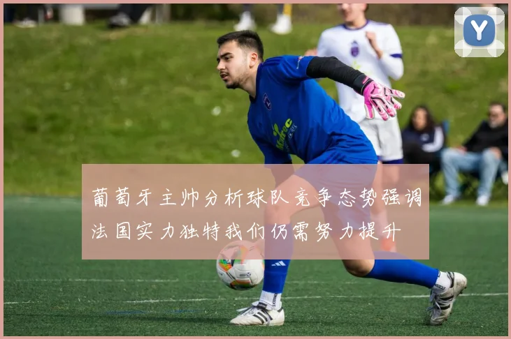 葡萄牙主帅分析球队竞争态势强调法国实力独特我们仍需努力提升