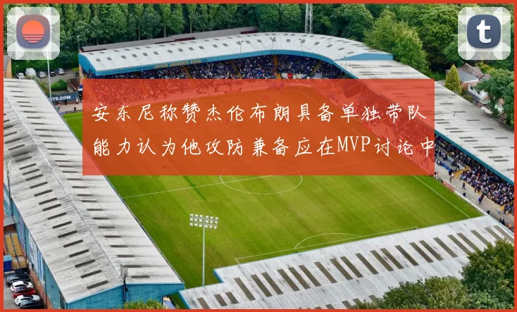 安东尼称赞杰伦布朗具备单独带队能力认为他攻防兼备应在MVP讨论中占有一席之地