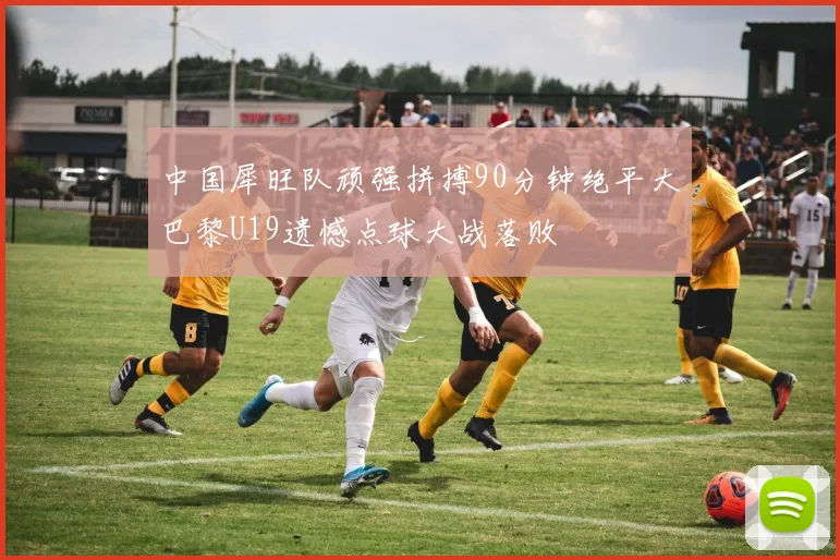 中国犀旺队顽强拼搏90分钟绝平大巴黎U19遗憾点球大战落败