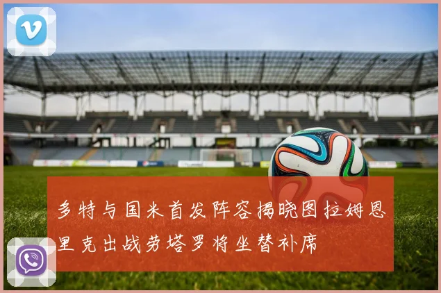 多特与国米首发阵容揭晓图拉姆恩里克出战劳塔罗将坐替补席